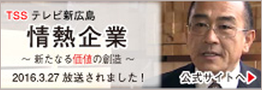 TSS テレビ新広島　情熱企業　新たなる価値の創造　2016年3月27日　放送されました！公式サイトへ